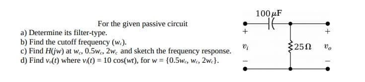 100 µF
For the given passive circuit
a) Determine its filter-type.
b) Find the cutoff frequency (w.).
c) Find H(jw) at we, 0.5w, 2w. and sketch the frequency response.
d) Find vo(t) where v(t) = 10 cos(wt), for w = {0.5w, We, 2we}.
250
vo
