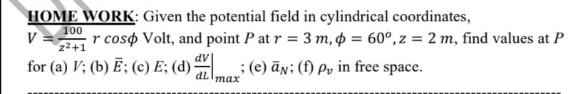 HOME WORK: Given the potential field in cylindrical coordinates,
100
V =
z2+1
r coso Volt, and point P at r = 3 m, p = 60°, z = 2 m, find values at P
dv
for (a) V; (b) E; (c) E; (d) ; (e) ān; (f) Pv in free space.
тах
