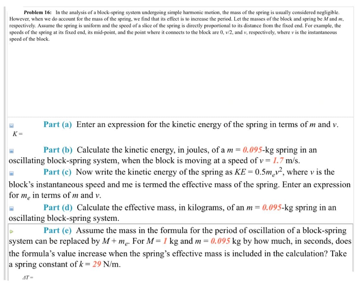 Problem 16: In the analysis of a block-spring system undergoing simple harmonic motion, the mass of the spring is usually considered negligible.
However, when we do account for the mass of the spring, we find that its effect is to increase the period. Let the masses of the block and spring be M and m,
respectively. Assume the spring is uniform and the speed of a slice of the spring is directly proportional to its distance from the fixed end. For example, the
speeds of the spring at its fixed end, its mid-point, and the point where it connects to the block are 0, v/2, and v, respectively, where v is the instantaneous
speed of the block.
Part (a) Enter an expression for the kinetic energy of the spring in terms of m and v.
K=
Part (b) Calculate the kinetic energy, in joules, of a m = 0.095-kg spring in an
oscillating block-spring system, when the block is moving at a speed of v = 1.7 m/s.
Part (c) Now write the kinetic energy of the spring as KE = 0.5m₂v², where v is the
block's instantaneous speed and me is termed the effective mass of the spring. Enter an expression
for me in terms of m and v.
Part (d) Calculate the effective mass, in kilograms, of an m = 0.095-kg spring in an
oscillating block-spring system.
Part (e) Assume the mass in the formula for the period of oscillation of a block-spring
system can be replaced by M+me. For M = 1 kg and m = 0.095 kg by how much, in seconds, does
the formula's value increase when the spring's effective mass is included in the calculation? Take
a spring constant of k = 29 N/m.
AT=