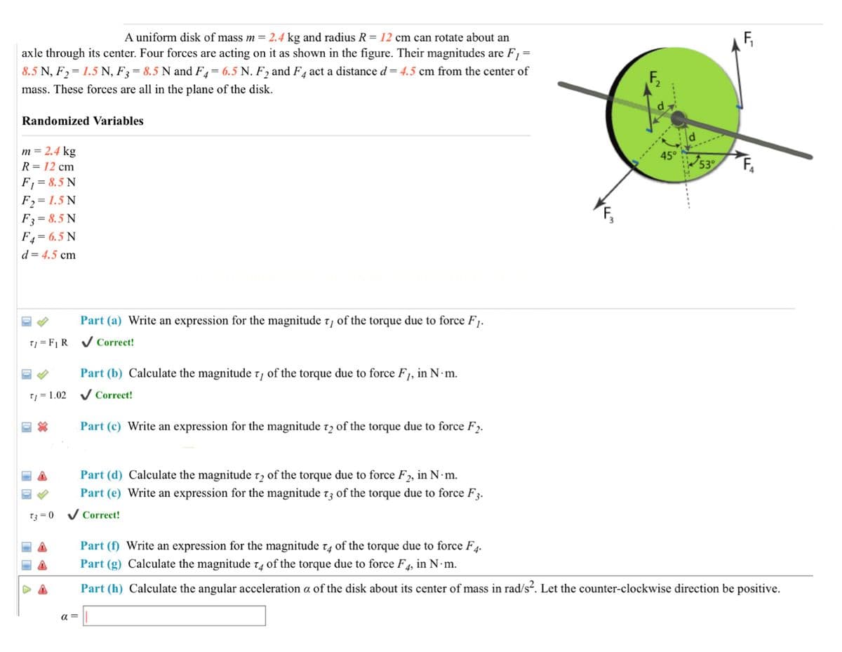 A uniform disk of mass m = 2.4 kg and radius R = 12 cm can rotate about an
axle through its center. Four forces are acting on it as shown in the figure. Their magnitudes are F1 =
F,
8.5 N, F2= 1.5 N, F3 = 8.5 N and F4= 6.5 N. F2 and F4 act a distance d = 4.5 cm from the center of
mass. These forces are all in the plane of the disk.
d.
Randomized Variables
m = 2.4 kg
45°
R= 12 cm
53
F1 = 8.5 N
F2 = 1.5 N
F3= 8.5 N
F4= 6.5 N
d= 4.5 cm
Part (a) Write an expression for the magnitude 7, of the torque due to force F1.
T] = F1 R V Correct!
Part (b) Calculate the magnitude t, of the torque due to force F1, in N·m.
Tj = 1.02 V Correct!
Part (c) Write an expression for the magnitude 12 of the torque due to force F2.
Part (d) Calculate the magnitude t, of the torque due to force F2, in N·m.
Part (e) Write an expression for the magnitude t3 of the torque due to force F3.
T3 = 0
Correct!
Part (f) Write an expression for the magnitude t4 of the torque due to force F4.
Part (g) Calculate the magnitude t4 of the torque due to force F4, in N m.
Part (h) Calculate the angular acceleration a of the disk about its center of mass in rad/s². Let the counter-clockwise direction be positive.
a =
