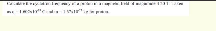 Calculate the cyclotron frequency of a proton in a magnetic field of magnitude 4.20 T. Taken
as q = 1.602x1019 C and m = 1.67x1027 kg for proton.
