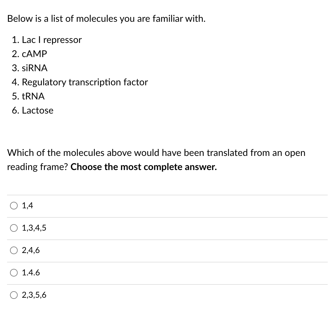 Below is a list of molecules you are familiar with.
1. Lac I repressor
2. CAMP
3. SİRNA
4. Regulatory transcription factor
5. TRNA
6. Lactose
Which of the molecules above would have been translated from an open
reading frame? Choose the most complete answer.
O 1,4
1,3,4,5
2,4,6
1.4.6
O 2,3,5,6
