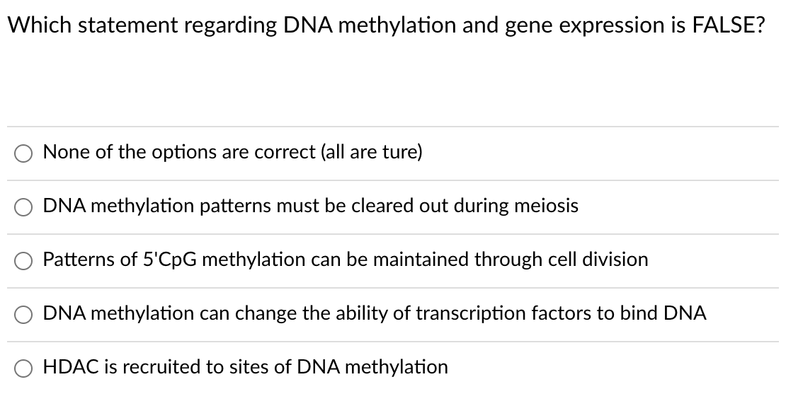 Which statement regarding DNA methylation and gene expression is FALSE?
None of the options are correct (all are ture)
DNA methylation patterns must be cleared out during meiosis
Patterns of 5'CpG methylation can be maintained through cell division
DNA methylation can change the ability of transcription factors to bind DNA
HDAC is recruited to sites of DNA methylation
