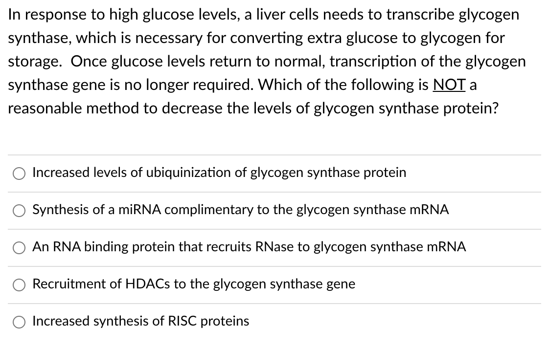 In response to high glucose levels, a liver cells needs to transcribe glycogen
synthase, which is necessary for converting extra glucose to glycogen for
storage. Once glucose levels return to normal, transcription of the glycogen
synthase gene is no longer required. Which of the following is NOT a
reasonable method to decrease the levels of glycogen synthase protein?
Increased levels of ubiquinization of glycogen synthase protein
Synthesis of a miRNA complimentary to the glycogen synthase MRNA
An RNA binding protein that recruits RNase to glycogen synthase mRNA
Recruitment of HDACS to the glycogen synthase gene
Increased synthesis of RISC proteins
