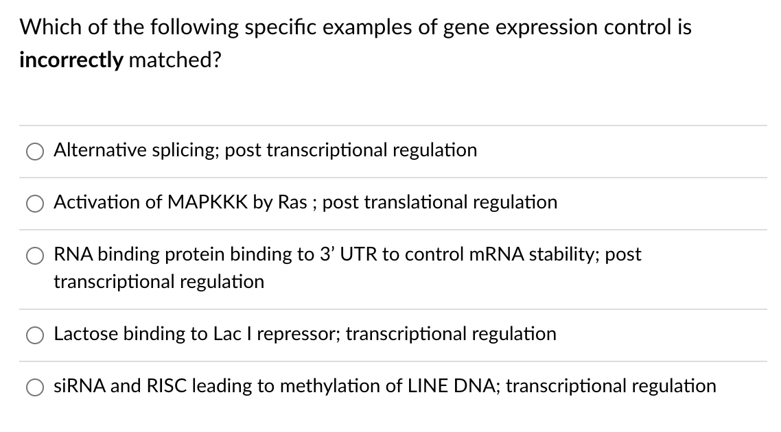 Which of the following specific examples of gene expression control is
incorrectly matched?
Alternative splicing; post transcriptional regulation
Activation of MAPKKK by Ras ; post translational regulation
RNA binding protein binding to 3' UTR to control MRNA stability; post
transcriptional regulation
Lactose binding to Lac I repressor; transcriptional regulation
SİRNA and RISC leading to methylation of LINE DNA; transcriptional regulation
