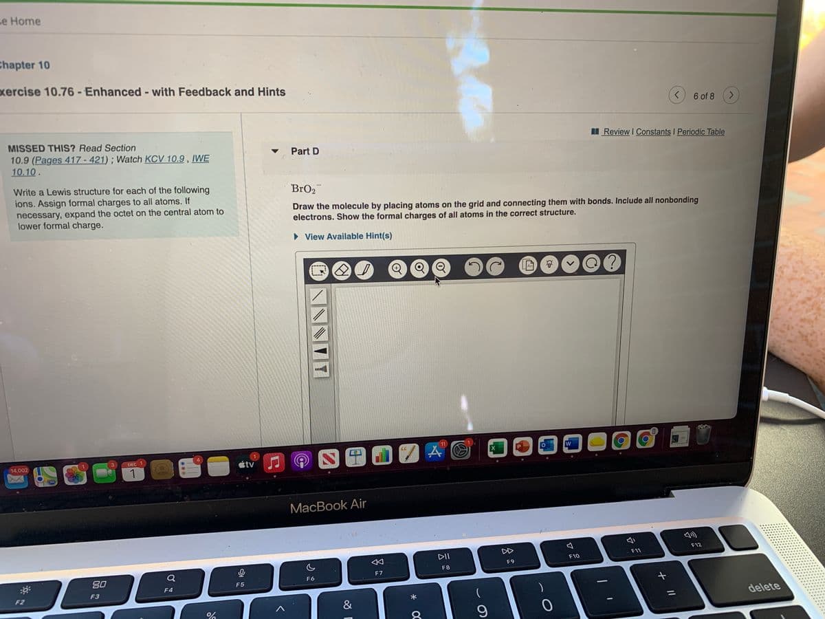 se Home
Chapter 10
xercise 10.76 - Enhanced - with Feedback and Hints
6 of 8
<.
MISSED THIS? Read Section
IReview I Constants I Periodic Table
10.9 (Pages 417 - 421) ; Watch KCV 10.9 , IWE
10.10.
Part D
Write a Lewis structure for each of the following
ions. Assign formal charges to all atoms. If
necessary, expand the octet on the central atom to
lower formal charge.
BrO2
Draw the molecule by placing atoms on the grid and connecting them with bonds. Include all nonbonding
electrons. Show the formal charges of all atoms in the correct structure.
• View Available Hint(s)
An
11
4.
14,002
DEC 1
tv
1
МacBook Air
DD
F12
DII
F11
F10
F9
Q
F7
F8
80
F6
F5
F4
F3
F2
&
delete
//
* OC
