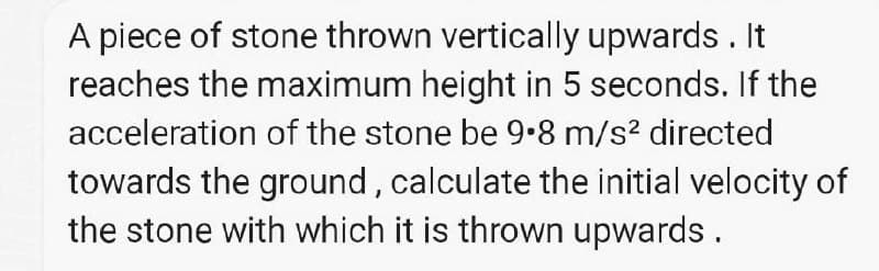 A piece of stone thrown vertically upwards . It
reaches the maximum height in 5 seconds. If the
acceleration of the stone be 9•8 m/s? directed
towards the ground, calculate the initial velocity of
the stone with which it is thrown upwards.
