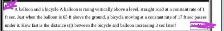 A balloon and a bicycle A balloon is rising vertically above a level, straight road at a constant rate of 1
ft sec. Just when the balloon is 65 ft above the ground, a bicycle moving at a constant rate of 17 ft sec passes
under it How fast is the distance s(t) between the bicycle and balloon increasing 3 sec later?
