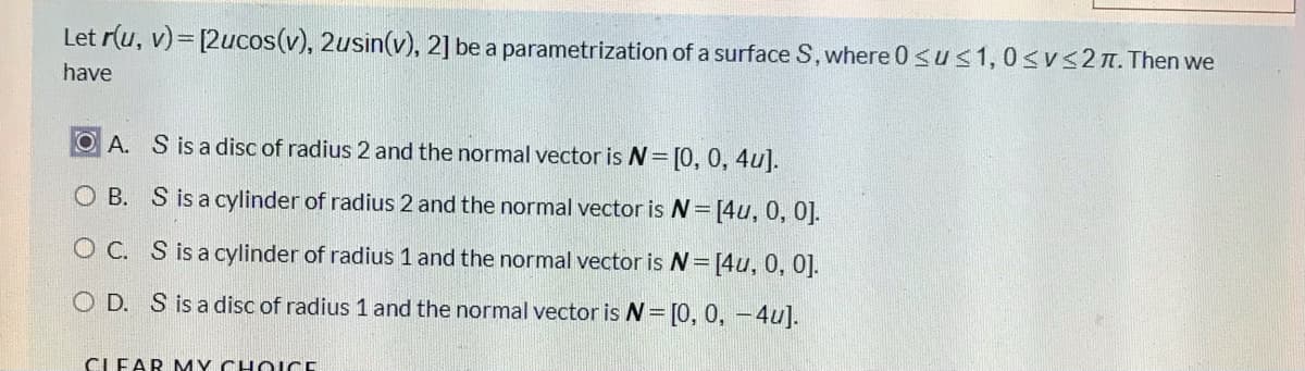 Let r(u, v)= [2ucos(v), 2usin(v), 2] be a parametrization of a surface S, where 0 <us1,0<v<2n. Then we
have
OA. S is a disc of radius 2 and the normal vector is N= [0, 0, 4u].
O B. S is a cylinder of radius 2 and the normal vector is =[4u, 0, 0].
O C. S is a cylinder of radius 1 and the normal vector is N=[4u, 0, 0].
O D. S is a disc of radius 1 and the normal vector is N= [0, 0, -4u].
CLEAR MY CHO ICE
