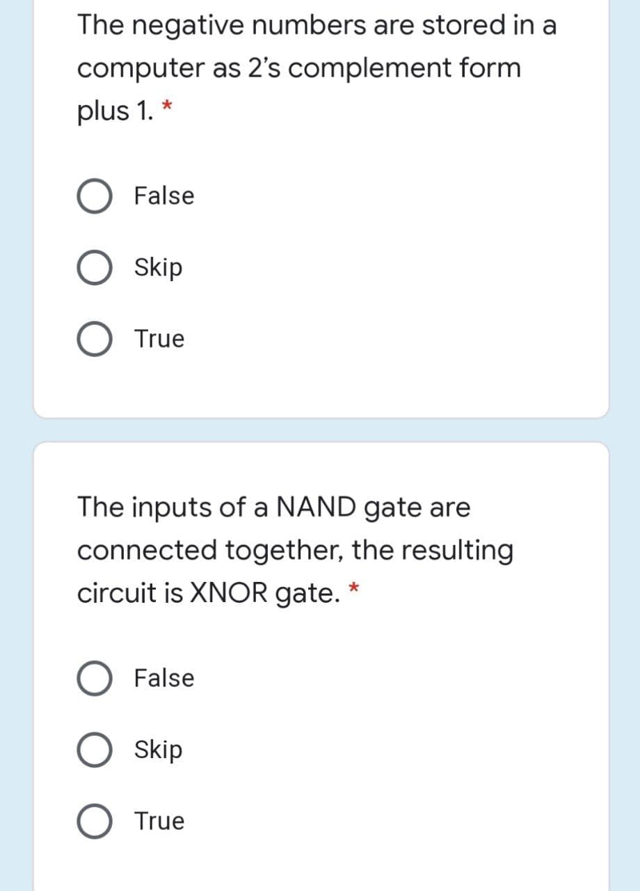 The negative numbers are stored in a
computer as 2's complement form
plus 1. *
False
Skip
True
The inputs of a NAND gate are
connected together, the resulting
circuit is XNOR gate. *
False
Skip
True
