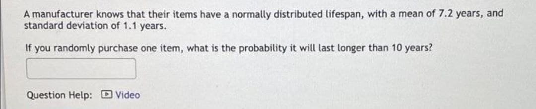 A manufacturer knows that their items have a normally distributed lifespan, with a mean of 7.2 years, and
standard deviation of 1.1 years.
If you randomly purchase one item, what is the probability it will last longer than 10 years?
Question Help: D Video
