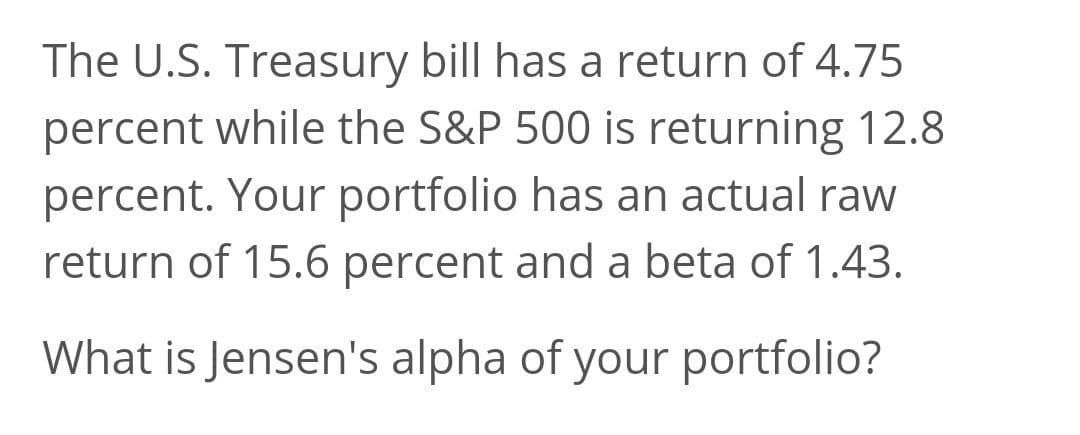 The U.S. Treasury bill has a return of 4.75
percent while the S&P 500 is returning 12.8
percent. Your portfolio has an actual raw
return of 15.6 percent and a beta of 1.43.
What is Jensen's alpha of your portfolio?
