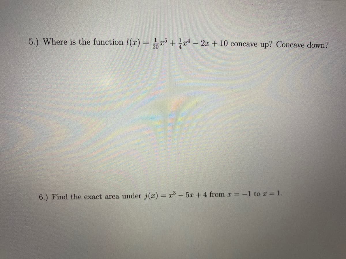 5.) Where is the function l(x) = 5 + a – 2x + 10 concave up? Concave down?
6.) Find the exact area under j(x) = x- 5x +4 from x = -1 to r = 1.
