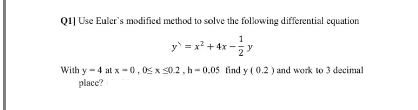 Q1] Use Euler's modified method to solve the following differential equation
y = x? + 4x
With y = 4 at x = 0 ,0< x <0.2 , h = 0.05 find y ( 0.2 ) and work to 3 decimal
place?
