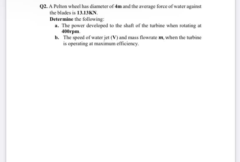 Q2. A Pelton wheel has diameter of 4m and the average force of water against
the blades is 13.13KN.
Determine the following:
a. The power developed to the shaft of the turbine when rotating at
400rpm.
b. The speed of water jet (V) and mass flowrate m, when the turbine
is operating at maximum efficiency.
