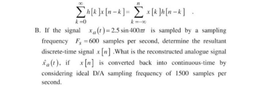 E [k ]x [n = k] = Z x [k ]h[n = k] •
k =0
k=-
B. If the signal xa(t)= 2.5 sin 400zt is sampled by a sampling
frequency F =600 samples per second, determine the resultant
%3D
discrete-time signal x [n] .What is the reconstructed analogue signal
fa(t), if x[n] is converted back into continuous-time by
considering ideal D/A sampling frequency of 1500 samples per
second.
