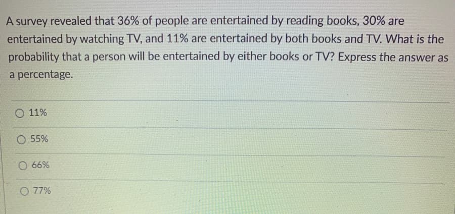 A survey revealed that 36% of people are entertained by reading books, 30% are
entertained by watching TV, and 11% are entertained by both books and TV. What is the
probability that a person will be entertained by either books or TV? Express the answer as
a percentage.
O 11%
O 55%
O 66%
O 77%
