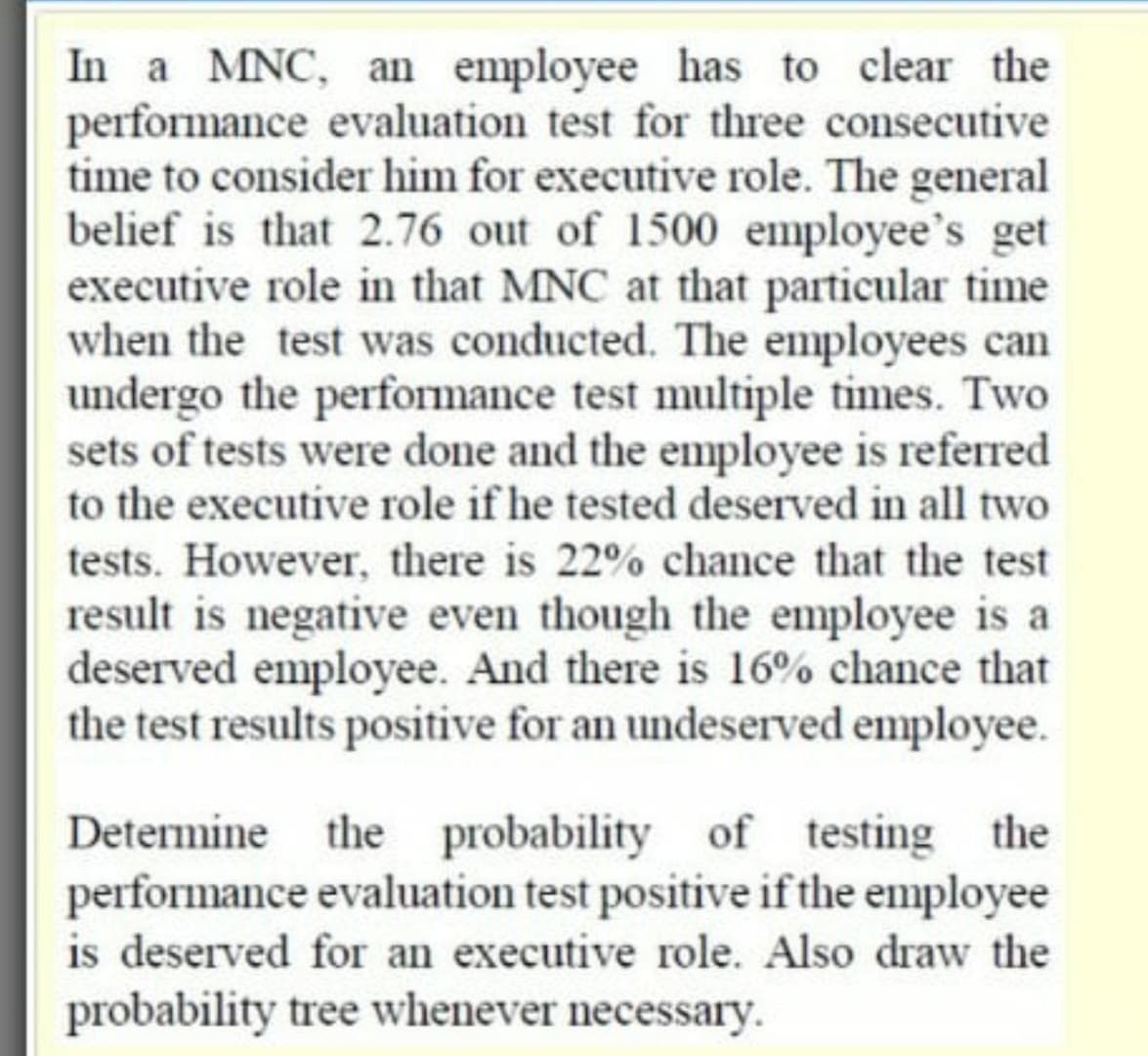 In a MNC, an employee has to clear the
performance evaluation test for three consecutive
time to consider him for executive role. The general
belief is that 2.76 out of 1500 employee's get
executive role in that MNC at that particular time
when the test was conducted. The employees can
undergo the performance test multiple times. Two
sets of tests were done and the employee is referred
to the executive role if he tested deserved in all two
tests. However, there is 22% chance that the test
result is negative even though the employee is a
deserved employee. And there is 16% chance that
the test results positive for an undeserved employee.
Determine the probability of testing the
performance evaluation test positive if the employee
is deserved for an executive role. Also draw the
probability tree whenever necessary.

