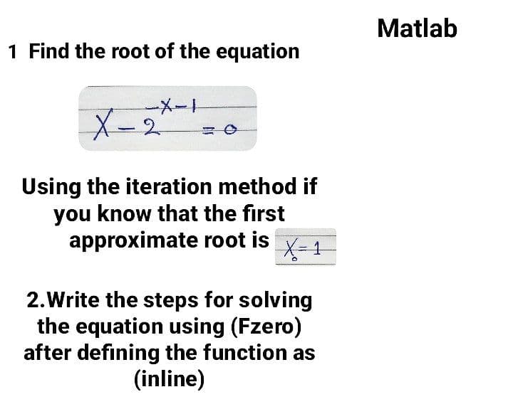 Matlab
1 Find the root of the equation
X-2
Using the iteration method if
you know that the first
approximate root is
X-1
2.Write the steps for solving
the equation using (Fzero)
after defining the function as
(inline)
