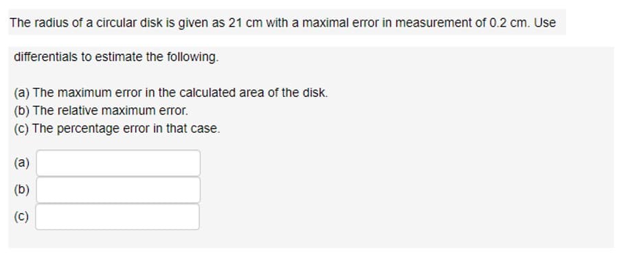The radius of a circular disk is given as 21 cm with a maximal error in measurement of 0.2 cm. Use
differentials to estimate the following.
(a) The maximum error in the calculated area of the disk.
(b) The relative maximum error.
(c) The percentage error in that case.
(a)
(b)
(C)