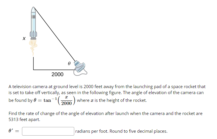 X
0'
2000
A television camera at ground level is 2000 feet away from the launching pad of a space rocket that
is set to take off vertically, as seen in the following figure. The angle of elevation of the camera can
be found by 0 = tan-¹(2000) where a is the height of the rocket.
=
0
Find the rate of change of the angle of elevation after launch when the camera and the rocket are
5313 feet apart.
radians per foot. Round to five decimal places.