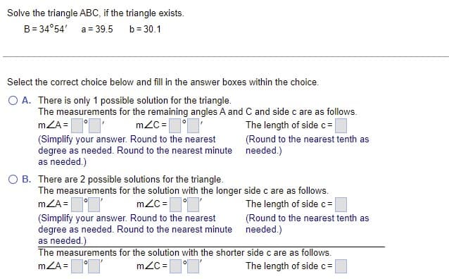 Solve the triangle ABC, if the triangle exists.
B = 34°54'
a = 39.5 b=30.1
Select the correct choice below and fill in the answer boxes within the choice.
O A. There is only 1 possible solution for the triangle.
The measurements for the remaining angles A and C and side c are as follows.
mZA=' mZC=
The length of side c=
(Simplify your answer. Round to the nearest
degree as needed. Round to the nearest minute
as needed.)
O B. There are 2 possible solutions for the triangle.
(Round to the nearest tenth as
needed.)
The measurements for the solution with the longer side c are as follows.
mZA=
mZC=
The length of side c=
(Simplify your answer. Round to the nearest
degree as needed. Round to the nearest minute
as needed.)
(Round to the nearest tenth as
needed.)
The measurements for the solution with the shorter
mZA=
mZC=
side c are as follows.
The length of side c=