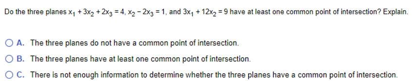 Do the three planes x₁ + 3x₂ + 2x3 = 4, x₂ - 2x3 =1, and 3x₁ + 12x2 = 9 have at least one common point of intersection? Explain.
A. The three planes do not have a common point of intersection.
OB. The three planes have at least one common point of intersection.
O C. There is not enough information to determine whether the three planes have a common point of intersection.