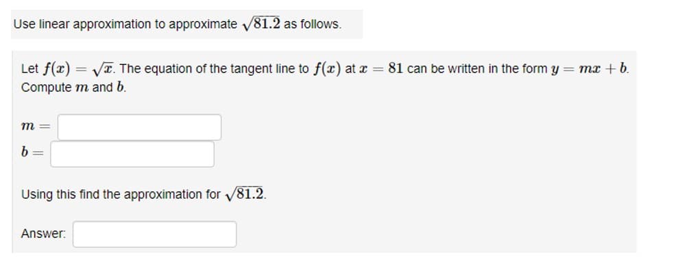 Use linear approximation to approximate √81.2 as follows.
Let f(x)=√x. The equation of the tangent line to f(x) at x = 81 can be written in the form y = mx + b.
Compute m and b.
m=
b=
Using this find the approximation for √81.2.
Answer: