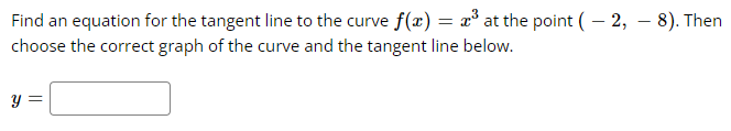 Find an equation for the tangent line to the curve f(x) = x³ at the point (-2, - 8). Then
choose the correct graph of the curve and the tangent line below.
y =