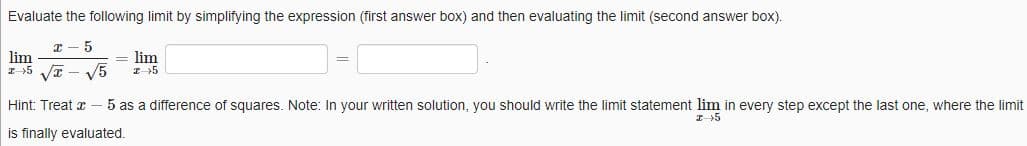 Evaluate the following limit by simplifying the expression (first answer box) and then evaluating the limit (second answer box).
x 5
lim
I +5√√T
= lim
√5 25
Hint: Treat - 5 as a difference of squares. Note: In your written solution, you should write the limit statement lim in every step except the last one, where the limit
is finally evaluated.
I 5