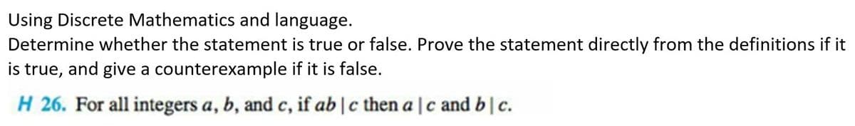 Using Discrete Mathematics and language.
Determine whether the statement is true or false. Prove the statement directly from the definitions if it
is true, and give a counterexample if it is false.
H 26. For all integers a, b, and c, if ab | c then ac and b | c.