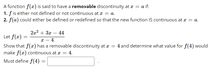 A function f(x) is said to have a removable discontinuity at x = a if:
1. f is either not defined or not continuous at x = a.
2. f(a) could either be defined or redefined so that the new function IS continuous at x = a.
Let f(x)
2x² + 3x - 44
x - 4
Show that f(x) has a removable discontinuity at x = 4 and determine what value for f(4) would
make f(x) continuous at x = 4.
Must define f(4) =
=