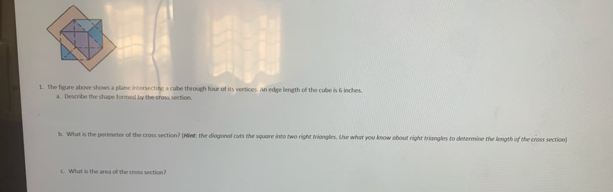 1. The figure above shows a plane intersecting a cube through four of its vertices. An edge length of the cube is 6 inches.
a. Describe the shape formed by the cross section.
b. What is the perimeter of the cross section? (Hint: the diagonal cuts the square into two right triangles. Use what you know about right triangles to determine the length of the cross section)
C. What is the area of the cross section?
