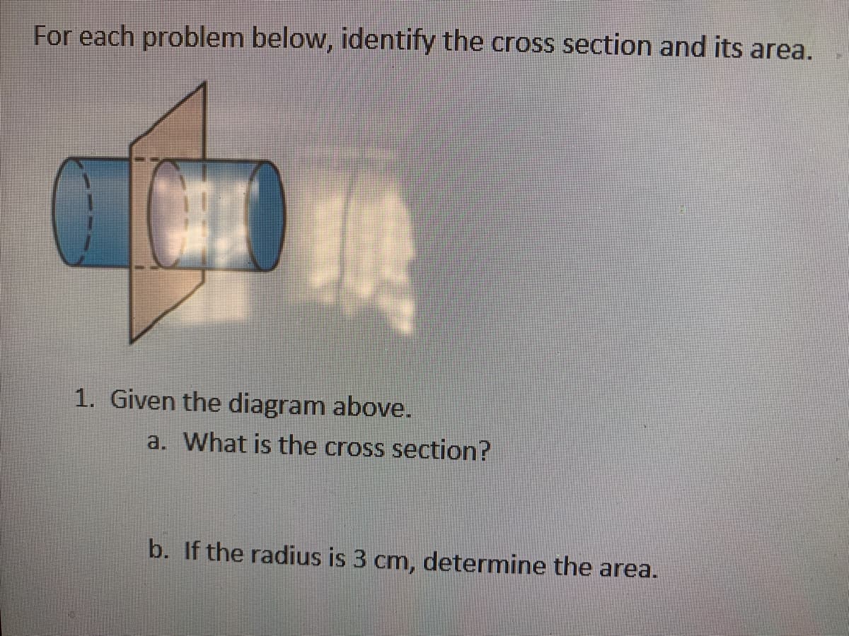 For each problem below, identify the cross section and its area.
1. Given the diagram above.
a. What is the cross section?
b. If the radius is 3 cm, determine the area.
