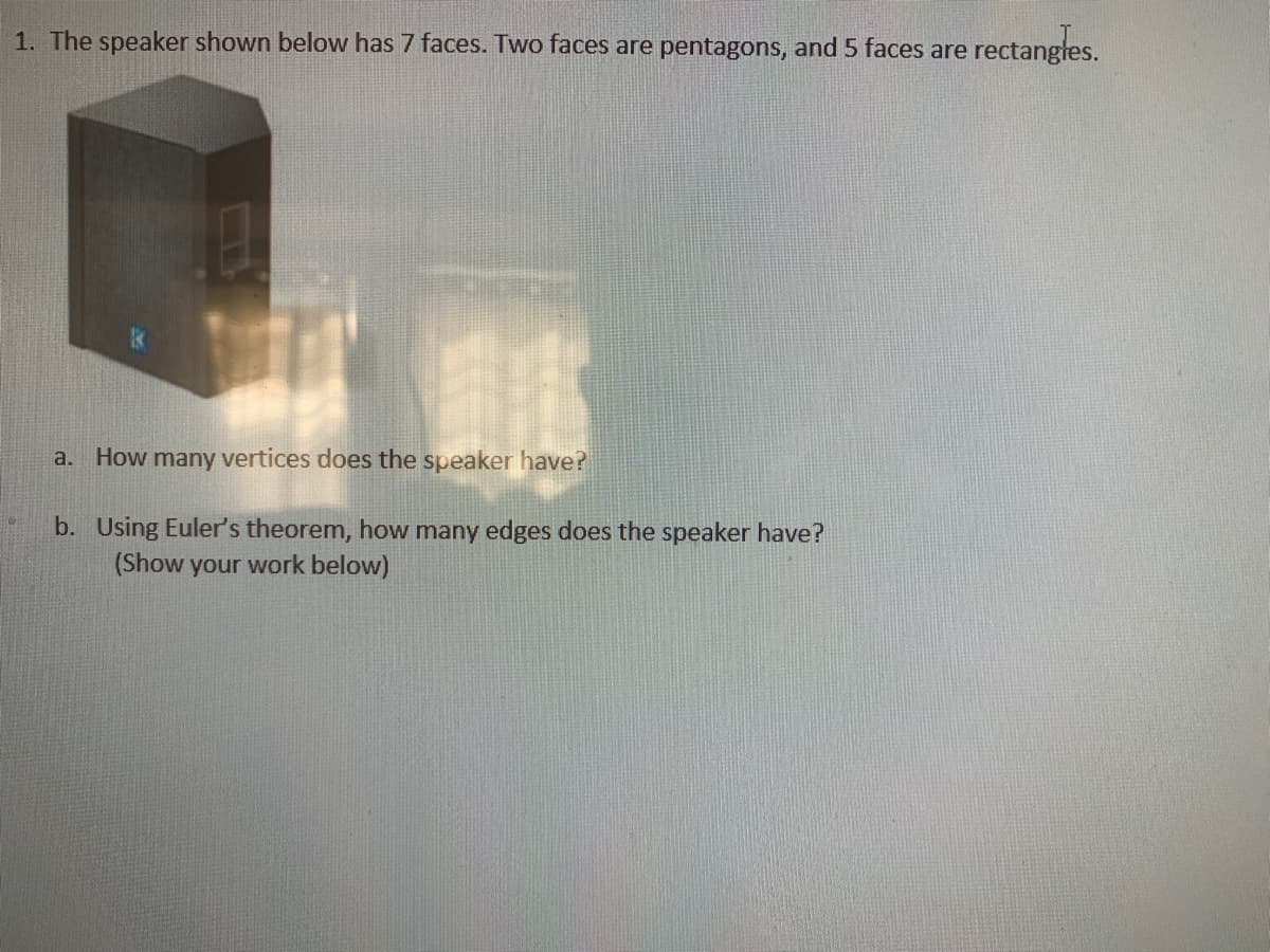 1. The speaker shown below has 7 faces. Two faces are pentagons, and 5 faces are rectangles.
a.
How many vertices does the speaker have?
b. Using Euler's theorem, how many edges does the speaker have?
(Show your work below)
