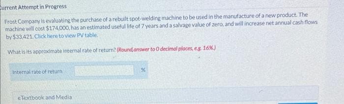 urrent Attempt in Progress
Frost Company is evaluating the purchase of a rebuilt spot-welding machine to be used in the manufacture of a new product. The
machine will cost $174,000, has an estimated useful life of 7 years and a salvage value of zero, and will increase net annual cash flows
by $33,421. Click here to view PV table.
What is its approximate internal rate of return? (Round answer to 0 decimal places, e.g. 16%)
Internal rate of return
eTextbook and Media
%