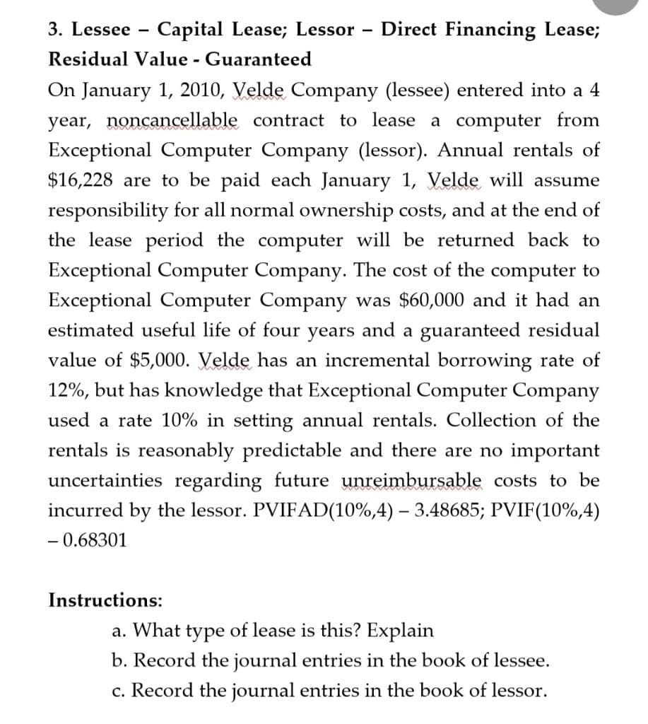 3. Lessee Capital Lease; Lessor
Residual Value - Guaranteed
-
Instructions:
Direct Financing Lease;
On January 1, 2010, Velde Company (lessee) entered into a 4
year, noncancellable contract to lease a computer from
Exceptional Computer Company (lessor). Annual rentals of
$16,228 are to be paid each January 1, Velde will assume
responsibility for all normal ownership costs, and at the end of
the lease period the computer will be returned back to
Exceptional Computer Company. The cost of the computer to
Exceptional Computer Company was $60,000 and it had an
estimated useful life of four years and a guaranteed residual
value of $5,000. Velde has an incremental borrowing rate of
12%, but has knowledge that Exceptional Computer Company
used a rate 10% in setting annual rentals. Collection of the
rentals is reasonably predictable and there are no important
uncertainties regarding future unreimbursable costs to be
incurred by the lessor. PVIFAD(10%,4) - 3.48685; PVIF(10%,4)
- 0.68301
a. What type of lease is this? Explain
b. Record the journal entries in the book of lessee.
c. Record the journal entries in the book of lessor.