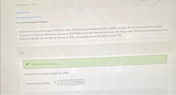 Question 1 of 4
View Policies
Show Attempt History
Current Attempt in Progress
Wildhorse Corporation began 2020 with a $52,440 balance in the Deferred Tax Liability account. At the end of 2020, the related
cumulative temporary difference amounts to $399,000, and it will reverse evenly over the next 2 years. Pretax accounting income for
2020 is $598,500, the tax rate for all years is 20%, and taxable income for 2020 is $461,700.
(a)
Your answer is correct.
Compute income taxes payable for 2020.
Income taxes payable i
$
92340