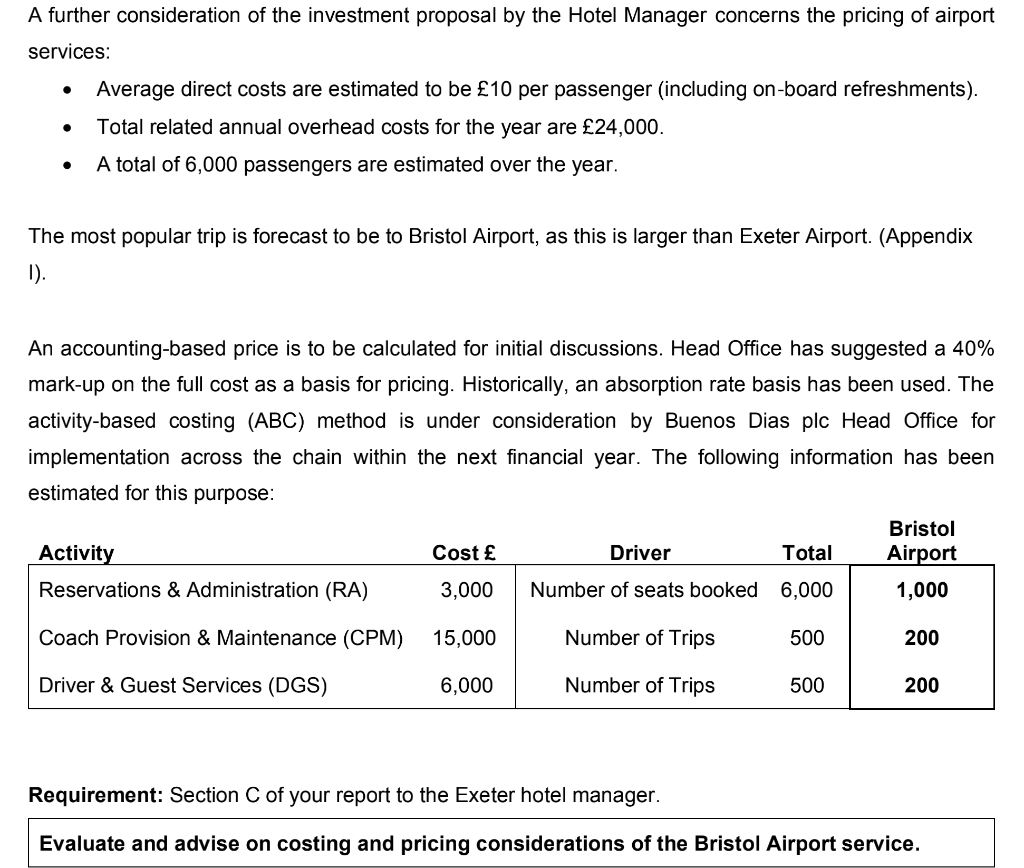 A further consideration of the investment proposal by the Hotel Manager concerns the pricing of airport
services:
●
Average direct costs are estimated to be £10 per passenger (including on-board refreshments).
Total related annual overhead costs for the year are £24,000.
A total of 6,000 passengers are estimated over the year.
The most popular trip is forecast to be to Bristol Airport, as this is larger than Exeter Airport. (Appendix
1).
An accounting-based price is to be calculated for initial discussions. Head Office has suggested a 40%
mark-up on the full cost as a basis for pricing. Historically, an absorption rate basis has been used. The
activity-based costing (ABC) method is under consideration by Buenos Dias plc Head Office for
implementation across the chain within the next financial year. The following information has been
estimated for this purpose:
Cost £
3,000
Coach Provision & Maintenance (CPM) 15,000
Driver & Guest Services (DGS)
6,000
Activity
Reservations & Administration (RA)
Driver
Number of seats booked
Number of Trips
Number of Trips
Total
6,000
500
500
Bristol
Airport
1,000
200
200
Requirement: Section C of your report to the Exeter hotel manager.
Evaluate and advise on costing and pricing considerations of the Bristol Airport service.