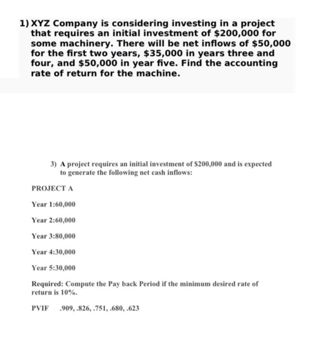 1) XYZ Company is considering investing in a project
that requires an initial investment of $200,000 for
some machinery. There will be net inflows of $50,000
for the first two years, $35,000 in years three and
four, and $50,000 in year five. Find the accounting
rate of return for the machine.
3) A project requires an initial investment of $200,000 and is expected
to generate the following net cash inflows:
PROJECT A
Year 1:60,000
Year 2:60,000
Year 3:80,000
Year 4:30,000
Year 5:30,000
Required: Compute the Pay back Period if the minimum desired rate of
return is 10%.
PVIF .909, .826, .751, .680, .623