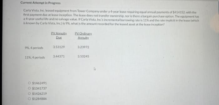 Current Attempt in Progress
Carla Vista, Inc. leased equipment from Tower Company under a 4-year lease requiring equal annual payments of $414152, with the
first payment due at lease inception. The lease does not transfer ownership, nor is there a bargain purchase option. The equipment has
a 4-year useful life and no salvage value. If Carla Vista, Inc's incremental borrowing rate is 11% and the rate implicit in the lease (which
is known by Carla Vista, Inc.) is 9%, what is the amount recorded for the leased asset at the lease inception?
9%, 4 periods
11%, 4 periods
O $1462491
O $1341737
O $1426219
O $1284886
PV Annuity
Due
3.53129
3,44371
PV Ordinary
Annuity
3.23972
3.10245