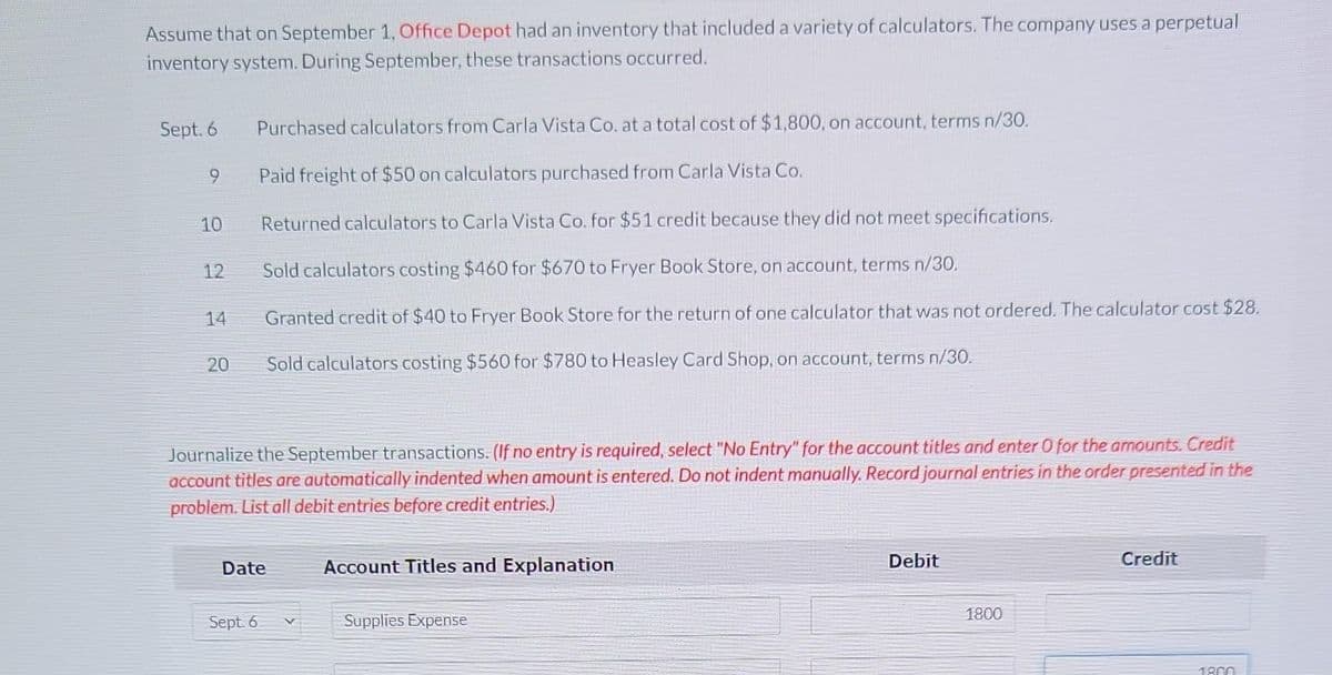 Assume that on September 1, Office Depot had an inventory that included a variety of calculators. The company uses a perpetual
inventory system. During September, these transactions occurred.
Sept. 6
9
10
12
14
20
Purchased calculators from Carla Vista Co. at a total cost of $1,800, on account, terms n/30.
Paid freight of $50 on calculators purchased from Carla Vista Co.
Returned calculators to Carla Vista Co. for $51 credit because they did not meet specifications.
Sold calculators costing $460 for $670 to Fryer Book Store, on account, terms n/30.
Granted credit of $40 to Fryer Book Store for the return of one calculator that was not ordered. The calculator cost $28.
Sold calculators costing $560 for $780 to Heasley Card Shop, on account, terms n/30.
Journalize the September transactions. (If no entry is required, select "No Entry" for the account titles and enter 0 for the amounts. Credit
account titles are automatically indented when amount is entered. Do not indent manually. Record journal entries in the order presented in the
problem. List all debit entries before credit entries.)
Date
Sept. 6
Account Titles and Explanation
Supplies Expense
Debit
1800
Credit
1800