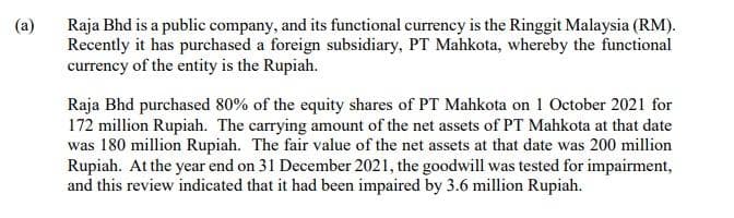 (a)
Raja Bhd is a public company, and its functional currency is the Ringgit Malaysia (RM).
Recently it has purchased a foreign subsidiary, PT Mahkota, whereby the functional
currency of the entity is the Rupiah.
Raja Bhd purchased 80% of the equity shares of PT Mahkota on 1 October 2021 for
172 million Rupiah. The carrying amount of the net assets of PT Mahkota at that date
was 180 million Rupiah. The fair value of the net assets at that date was 200 million
Rupiah. At the year end on 31 December 2021, the goodwill was tested for impairment,
and this review indicated that it had been impaired by 3.6 million Rupiah.