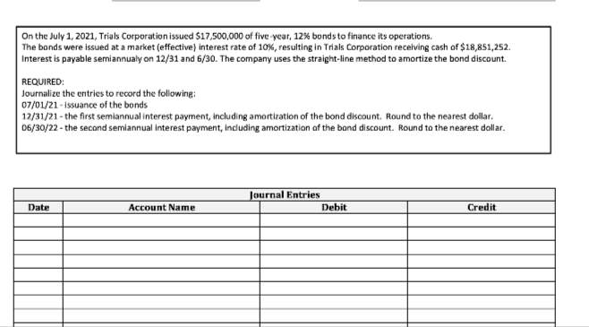 On the July 1, 2021, Trials Corporation issued $17,500,000 of five-year, 12% bonds to finance its operations.
The bonds were issued at a market (effective) interest rate of 10%, resulting in Trials Corporation receiving cash of $18,851,252.
Interest is payable semiannualy on 12/31 and 6/30. The company uses the straight-line method to amortize the bond discount.
REQUIRED:
Journalize the entries to record the following:
07/01/21-issuance of the bonds
12/31/21- the first semiannual interest payment, including amortization of the bond discount. Round to the nearest dollar.
06/30/22- the second semiannual interest payment, including amortization of the bond discount. Round to the nearest dollar.
Date
Account Name
Journal Entries
Debi
Credit