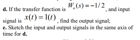 W.(s) =-1/2
´, and input
signal is *(1) = 1), find the output signal;
d. If the transfer function is
e. Sketch the input and output signals in the same axis of
time for d.
