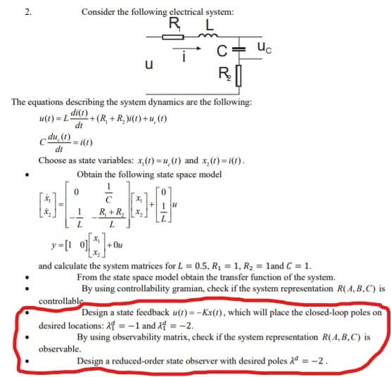 Consider the following electrical system:
R L
C= uc
u
R
The equations describing the system dynamics are the following:
u(1) = 1 di(e)
dt
2+(R, + R, i() + u,(1)
cdu, 0 - i(1)
Choose as state variables: x,(1) = u,(1) and x,(t) = i(t).
Obtain the following state space model
R, +R,
+ Ou
and calculate the system matrices for L = 0.5, R, = 1, R2 = land C = 1.
From the state space model obtain the transfer function of the system.
By using controllability gramian, check if the system representation R(A, B,C) is
controllable
Design a state feedback u(t) =-Kx(1), which will place the closed-loop poles on
desired locations: 14 = -1 and 14 = -2.
By using observability matrix, check if the system representation R(A,B,C) is
observable.
Design a reduced-order state observer with desired poles 24 = -2.
2.
