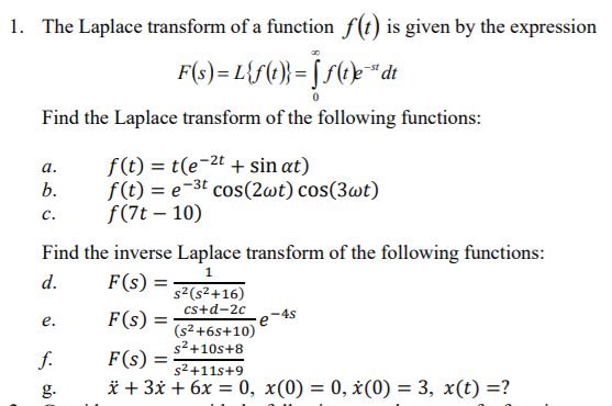 1. The Laplace transform of a function f(t) is given by the expression
F(s) = L{S(} = [ S(©}" dt
Find the Laplace transform of the following functions:
f(t) = t(e-2t + sin at)
f(t) = e-3t cos(2wt) cos(3wt)
f(7t – 10)
а.
b.
с.
Find the inverse Laplace transform of the following functions:
1
d.
F(s) =
s2(s2+16)
cs+d-2c
-45
е.
F(s)
(s2 +6s+10)
s2+10s+8
f.
F(s) =
s2 +11s+9
g.
* + 3x + 6x = 0, x(0) = 0, ¿(0) = 3, x(t) =?
