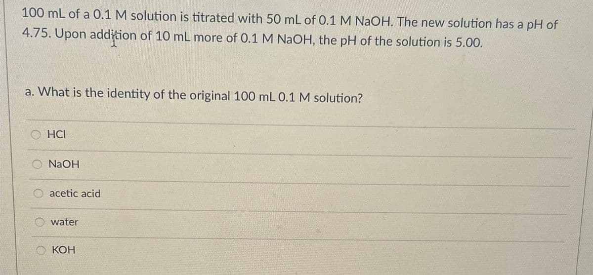 100 mL of a 0.1 M solution is titrated with 50 mL of 0.1 M NaOH. The new solution has a pH of
4.75. Upon addition of 10 mL more of 0.1 M NaOH, the pH of the solution is 5.00.
a. What is the identity of the original 100 mL 0.1 M solution?
HCI
O NaOH
O acetic acid
water
KOH