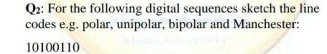 Q2: For the following digital sequences sketch the line
codes e.g. polar, unipolar, bipolar and Manchester:
10100110

