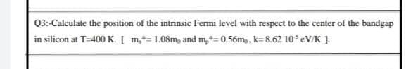 Q3:-Calculate the position of the intrinsic Fermi level with respect to the center of the bandgap
in silicon at T=400 K. Į m,*= 1.08m, and m,*= 0.56m,, k=8.62 10 eV/K ]

